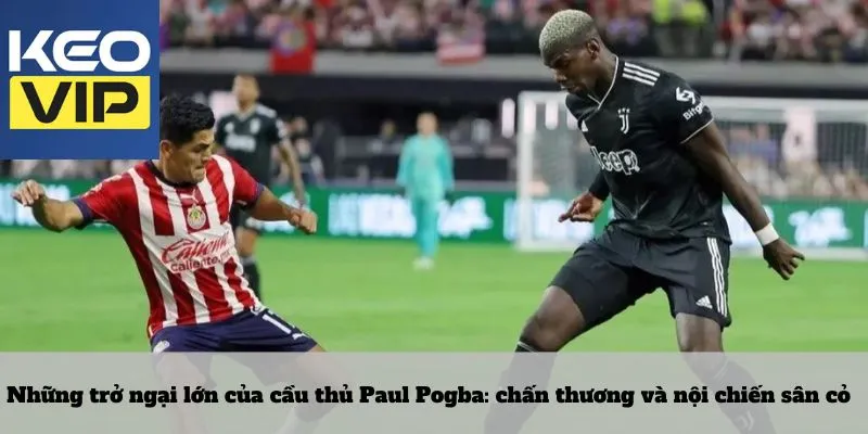 Những trở ngại lớn của cầu thủ Paul Pogba: chấn thương và nội chiến sân cỏ